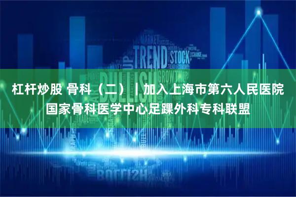 杠杆炒股 骨科（二）｜加入上海市第六人民医院国家骨科医学中心足踝外科专科联盟