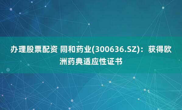 办理股票配资 同和药业(300636.SZ)：获得欧洲药典适应性证书