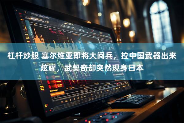 杠杆炒股 塞尔维亚即将大阅兵，拉中国武器出来炫耀，武契奇却突然现身日本