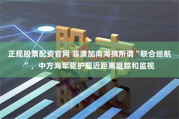 正规股票配资官网 菲澳加南海搞所谓“联合巡航”，中方海军驱护舰近距离跟踪和监视