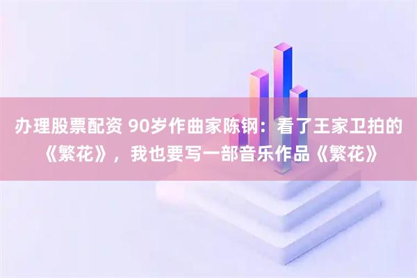 办理股票配资 90岁作曲家陈钢：看了王家卫拍的《繁花》，我也要写一部音乐作品《繁花》