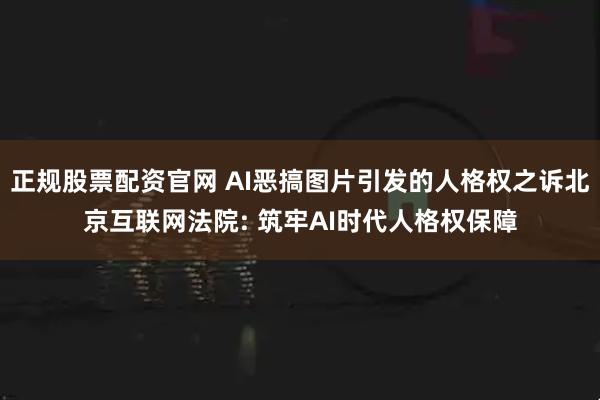 正规股票配资官网 AI恶搞图片引发的人格权之诉北京互联网法院: 筑牢AI时代人格权保障