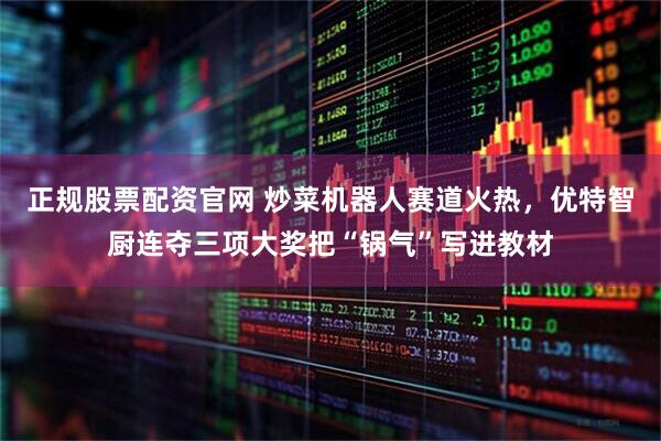 正规股票配资官网 炒菜机器人赛道火热，优特智厨连夺三项大奖把“锅气”写进教材