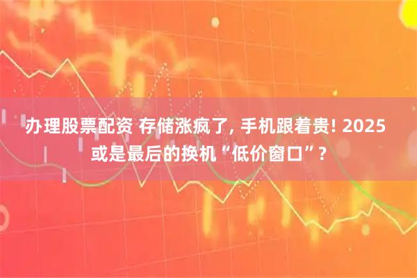 办理股票配资 存储涨疯了, 手机跟着贵! 2025 或是最后的换机“低价窗口”?