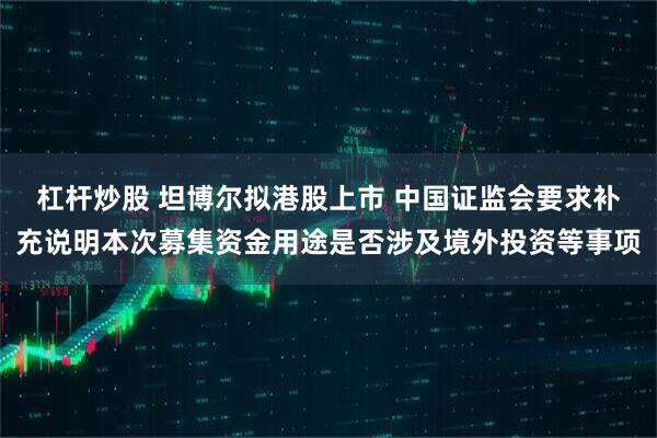 杠杆炒股 坦博尔拟港股上市 中国证监会要求补充说明本次募集资金用途是否涉及境外投资等事项