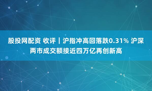 股投网配资 收评｜沪指冲高回落跌0.31% 沪深两市成交额接近四万亿再创新高