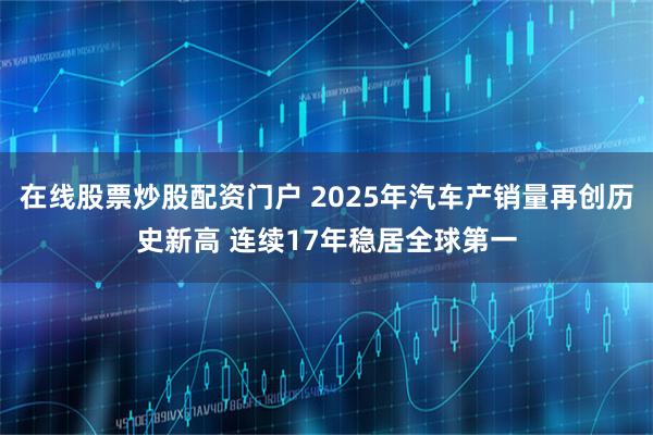在线股票炒股配资门户 2025年汽车产销量再创历史新高 连续17年稳居全球第一