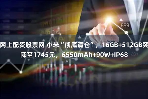 网上配资股票网 小米“彻底清仓”,16GB+512GB突降至1745元,6550mAh+90W+IP68