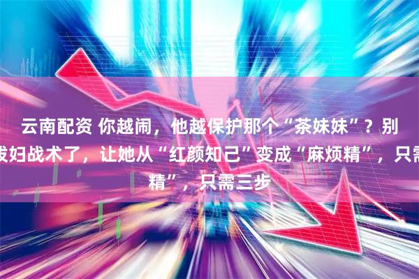 云南配资 你越闹,他越保护那个“茶妹妹”?别再用泼妇战术了,让她从“红颜知己”变成“麻烦精”,只需三步