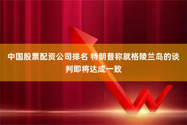 中国股票配资公司排名 特朗普称就格陵兰岛的谈判即将达成一致