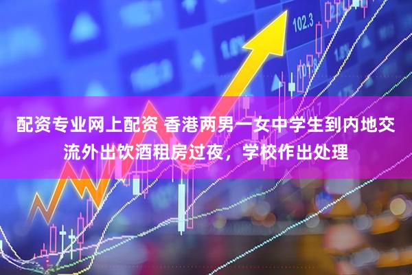 配资专业网上配资 香港两男一女中学生到内地交流外出饮酒租房过夜，学校作出处理
