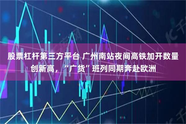 股票杠杆第三方平台 广州南站夜间高铁加开数量创新高，“广货”班列同期奔赴欧洲
