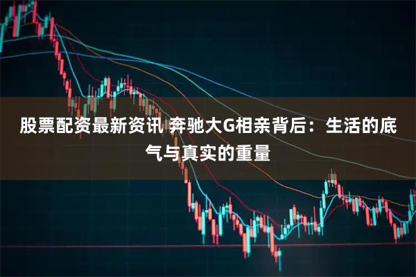 股票配资最新资讯 奔驰大G相亲背后：生活的底气与真实的重量