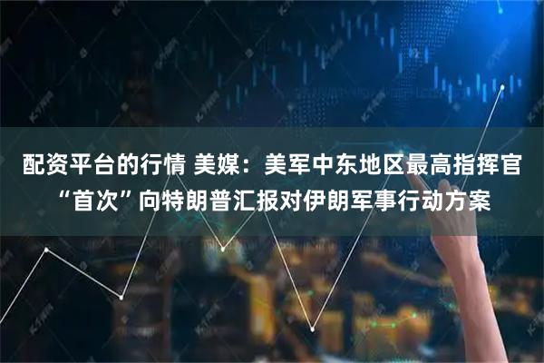 配资平台的行情 美媒：美军中东地区最高指挥官“首次”向特朗普汇报对伊朗军事行动方案