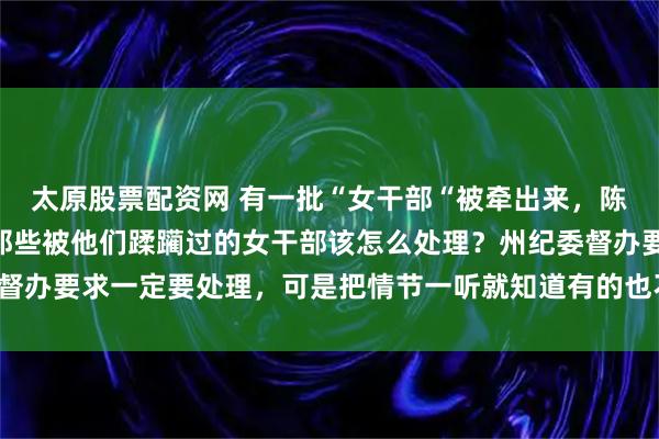 太原股票配资网 有一批“女干部“被牵出来，陈行甲说：“更头痛的是那些被他们蹂躏过的女干部该怎么处理？州纪委督办要求一定要处理，可是把情节一听就知道有的也不是主动投怀送抱的！