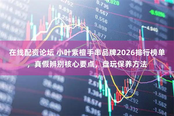 在线配资论坛 小叶紫檀手串品牌2026排行榜单,真假辨别核心要点,盘玩保养方法