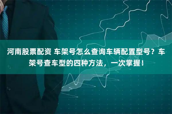 河南股票配资 车架号怎么查询车辆配置型号？车架号查车型的四种方法，一次掌握！
