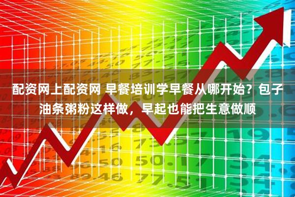 配资网上配资网 早餐培训学早餐从哪开始？包子油条粥粉这样做，早起也能把生意做顺