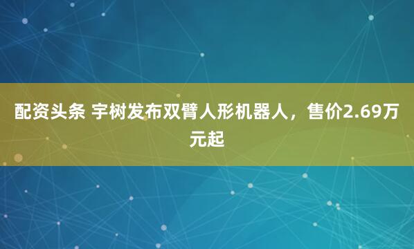配资头条 宇树发布双臂人形机器人，售价2.69万元起
