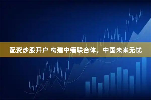 配资炒股开户 构建中缅联合体，中国未来无忧