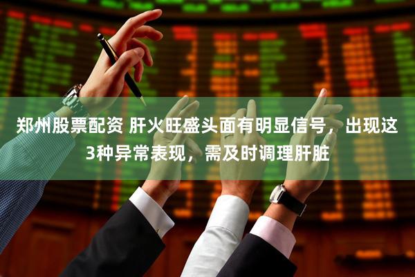 郑州股票配资 肝火旺盛头面有明显信号，出现这3种异常表现，需及时调理肝脏