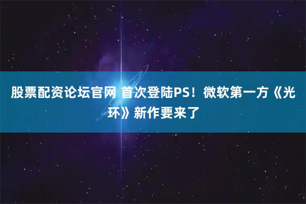 股票配资论坛官网 首次登陆PS！微软第一方《光环》新作要来了